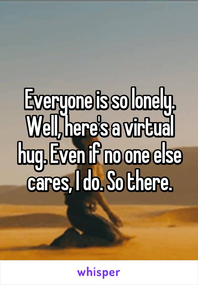 Everyone is so lonely. Well, here's a virtual hug. Even if no one else cares, I do. So there.