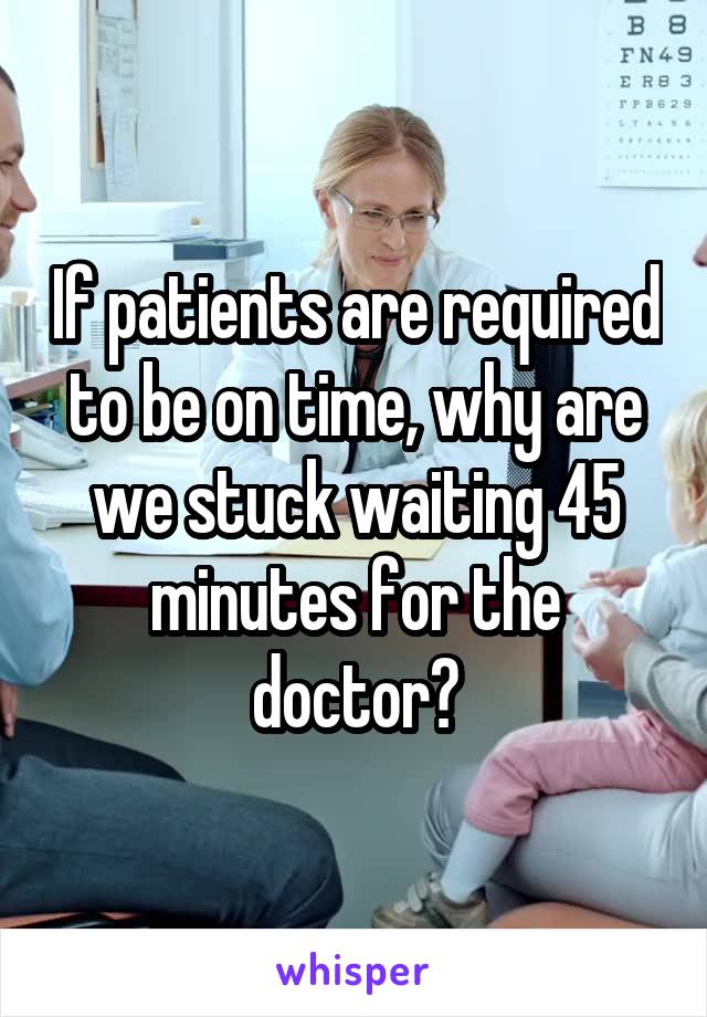 If patients are required to be on time, why are we stuck waiting 45 minutes for the doctor?