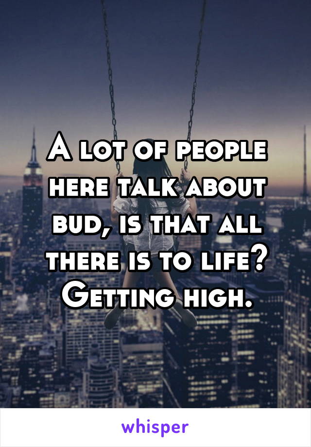 A lot of people here talk about bud, is that all there is to life? Getting high.