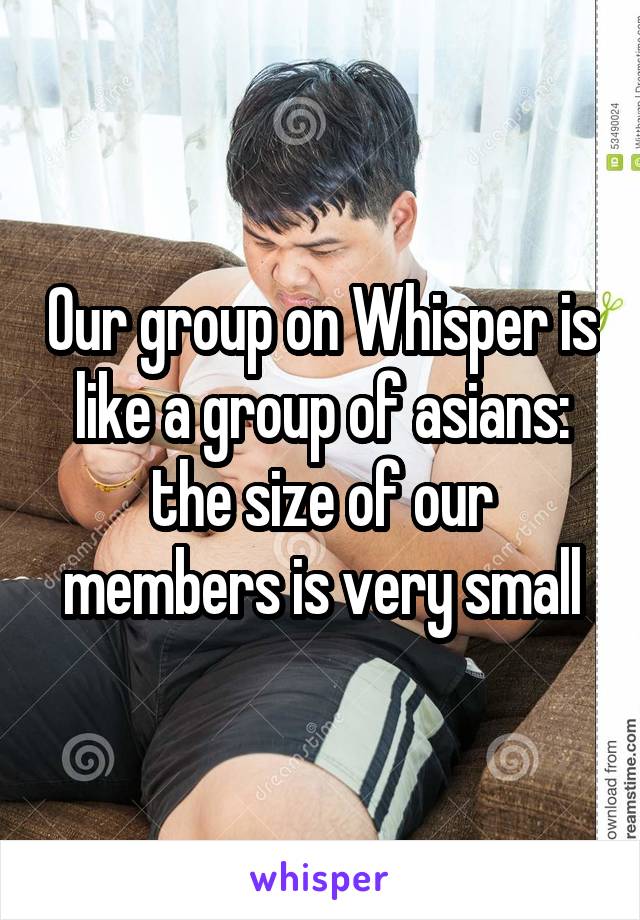 Our group on Whisper is like a group of asians: the size of our members is very small