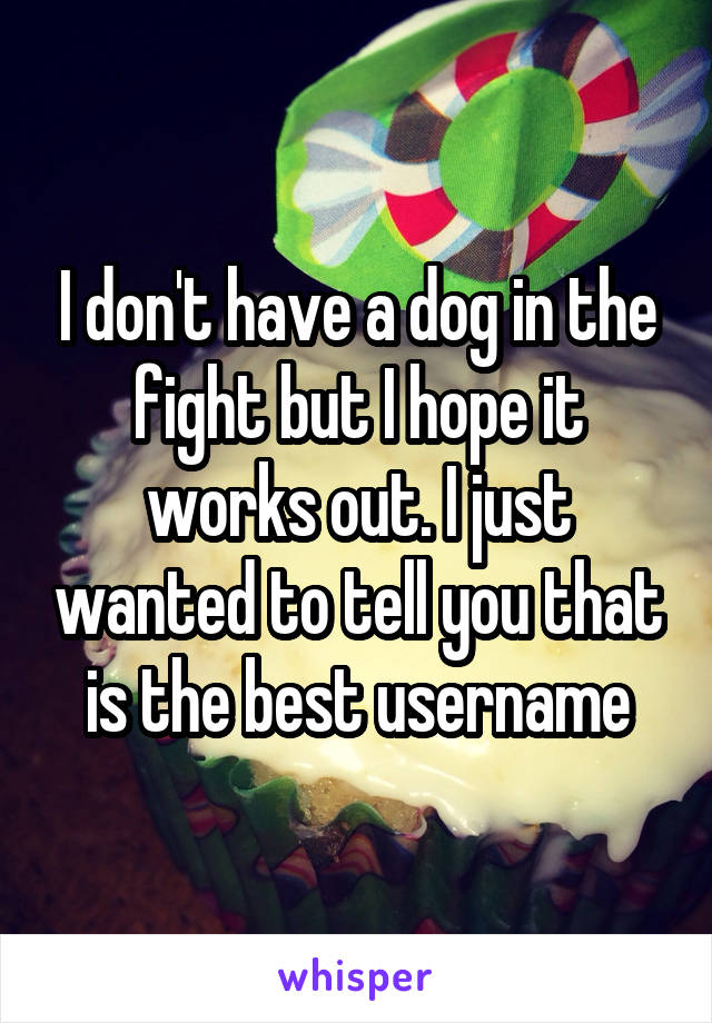 I don't have a dog in the fight but I hope it works out. I just wanted to tell you that is the best username