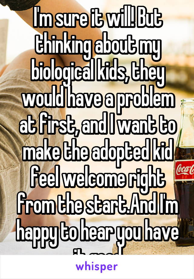 I'm sure it will! But thinking about my biological kids, they would have a problem at first, and I want to make the adopted kid feel welcome right from the start.And I'm happy to hear you have it good