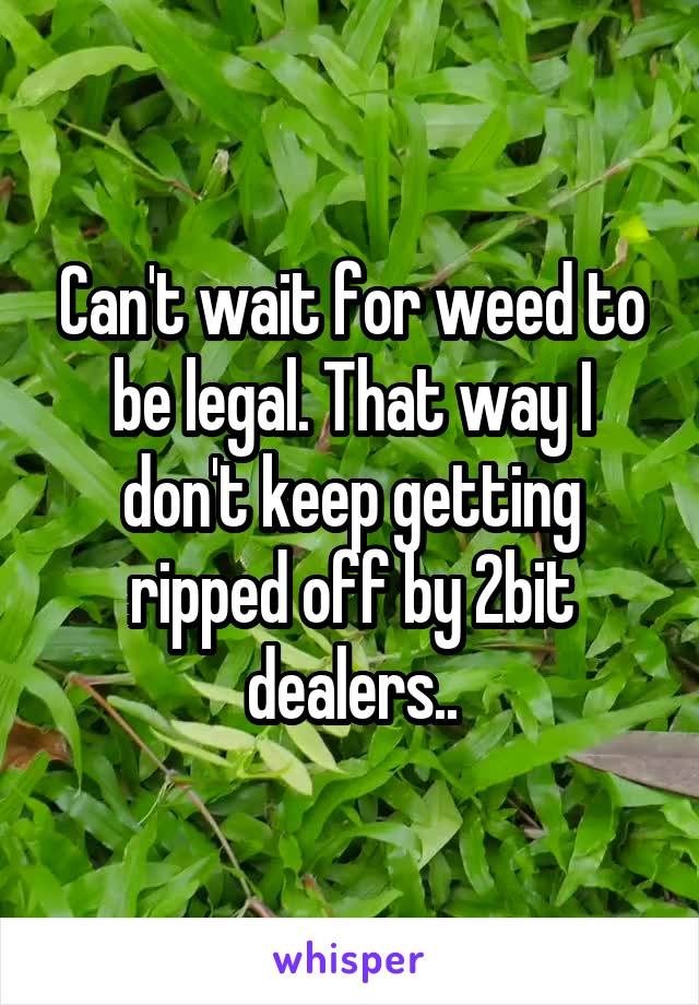 Can't wait for weed to be legal. That way I don't keep getting ripped off by 2bit dealers..