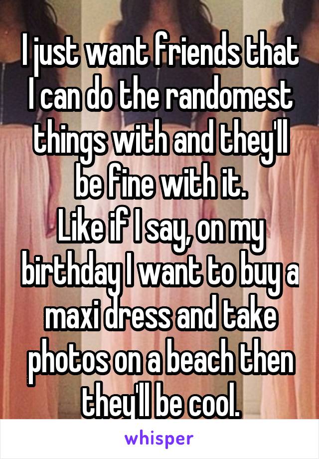 I just want friends that I can do the randomest things with and they'll be fine with it.
Like if I say, on my birthday I want to buy a maxi dress and take photos on a beach then they'll be cool.