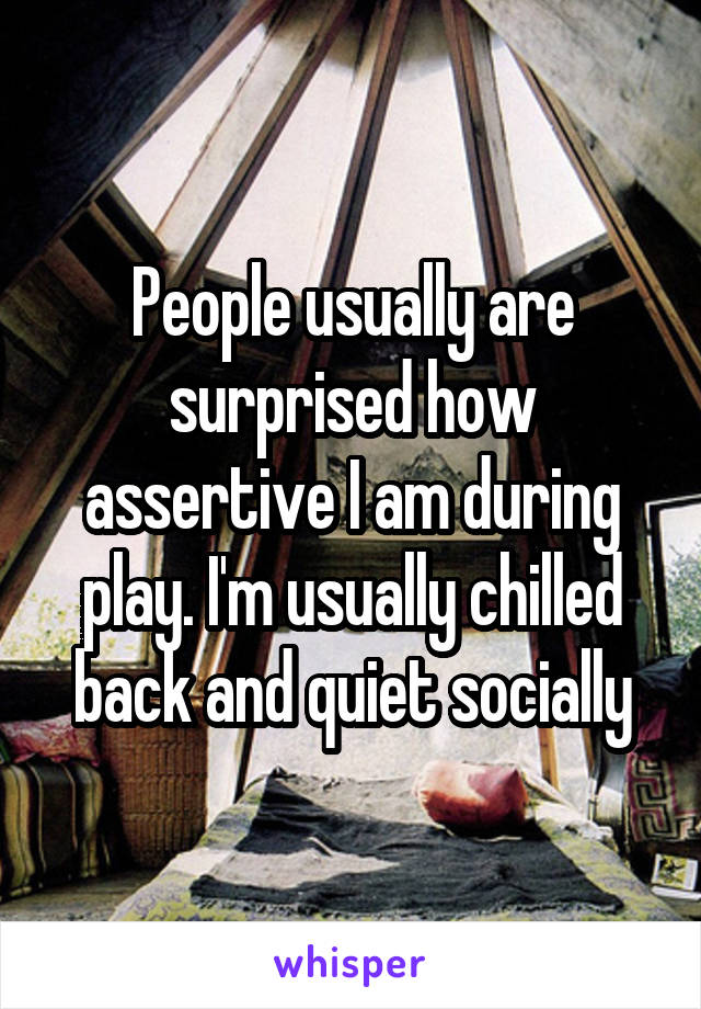 People usually are surprised how assertive I am during play. I'm usually chilled back and quiet socially