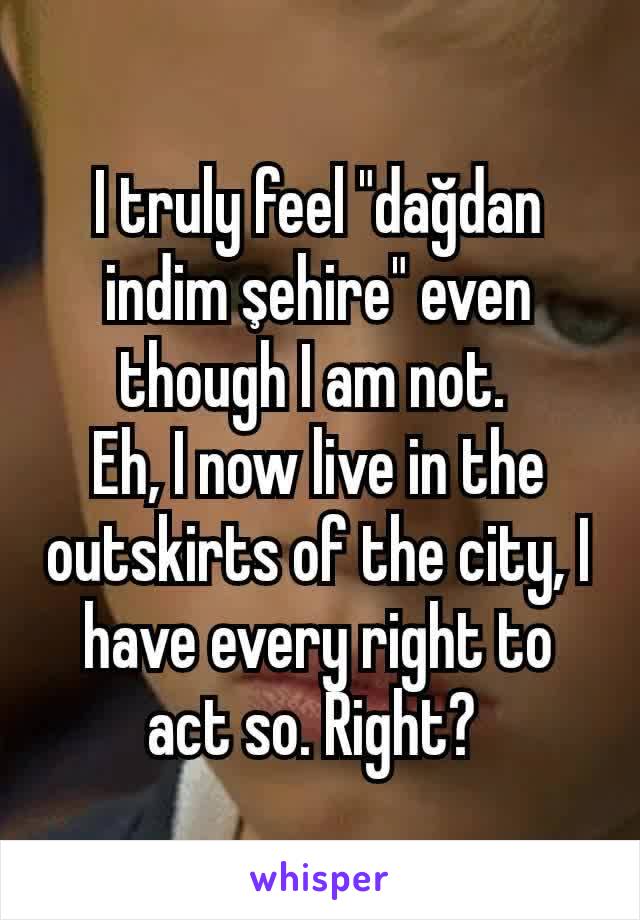 I truly feel "dağdan indim şehire" even though I am not. 
Eh, I now live in the outskirts of the city, I have every right to act so. Right? 