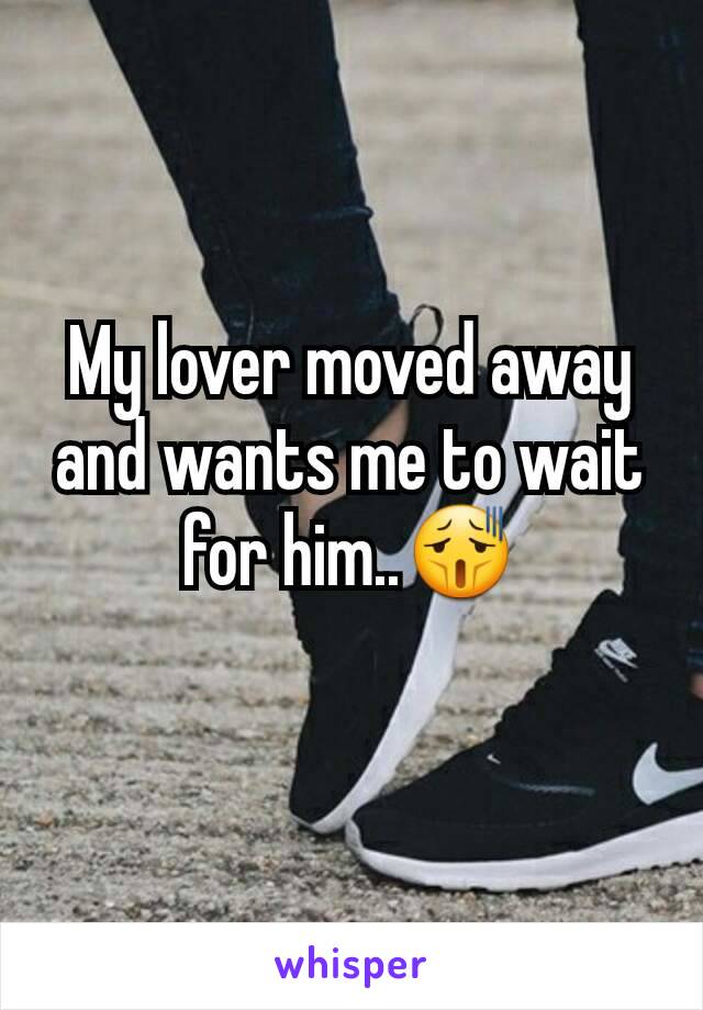 My lover moved away and wants me to wait for him..😫