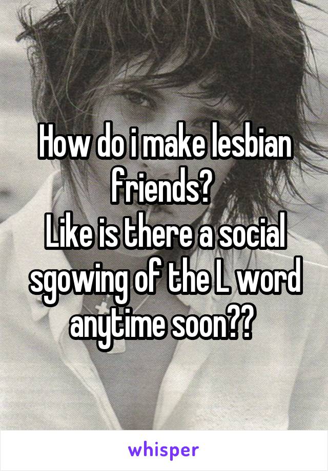 How do i make lesbian friends? 
Like is there a social sgowing of the L word anytime soon?? 