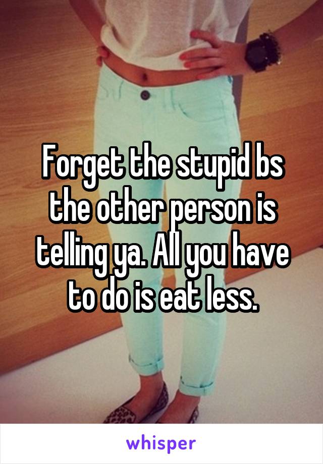 Forget the stupid bs the other person is telling ya. All you have to do is eat less.