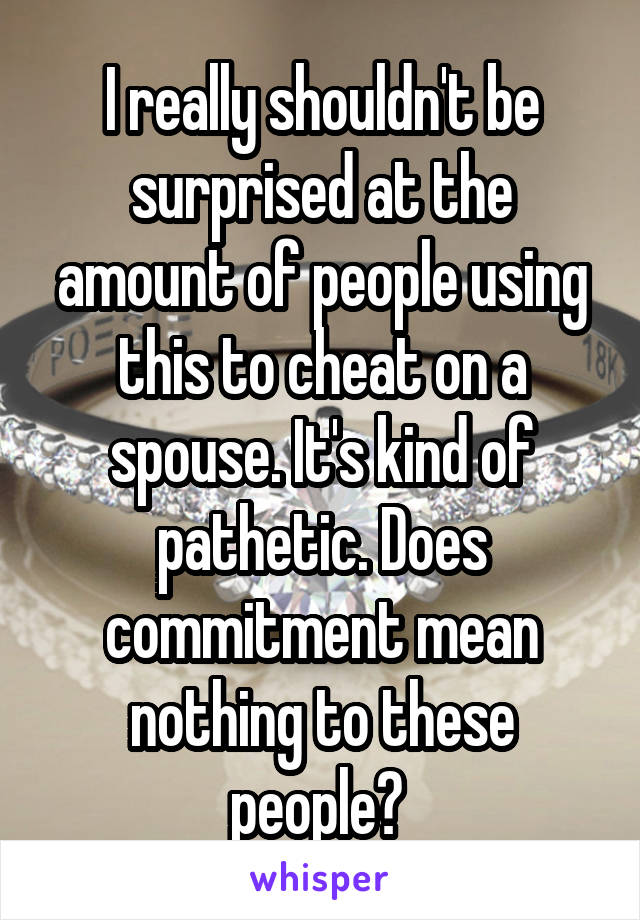 I really shouldn't be surprised at the amount of people using this to cheat on a spouse. It's kind of pathetic. Does commitment mean nothing to these people? 