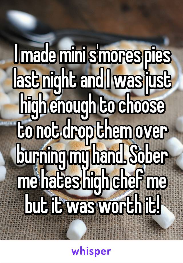 I made mini s'mores pies last night and I was just high enough to choose to not drop them over burning my hand. Sober me hates high chef me but it was worth it!