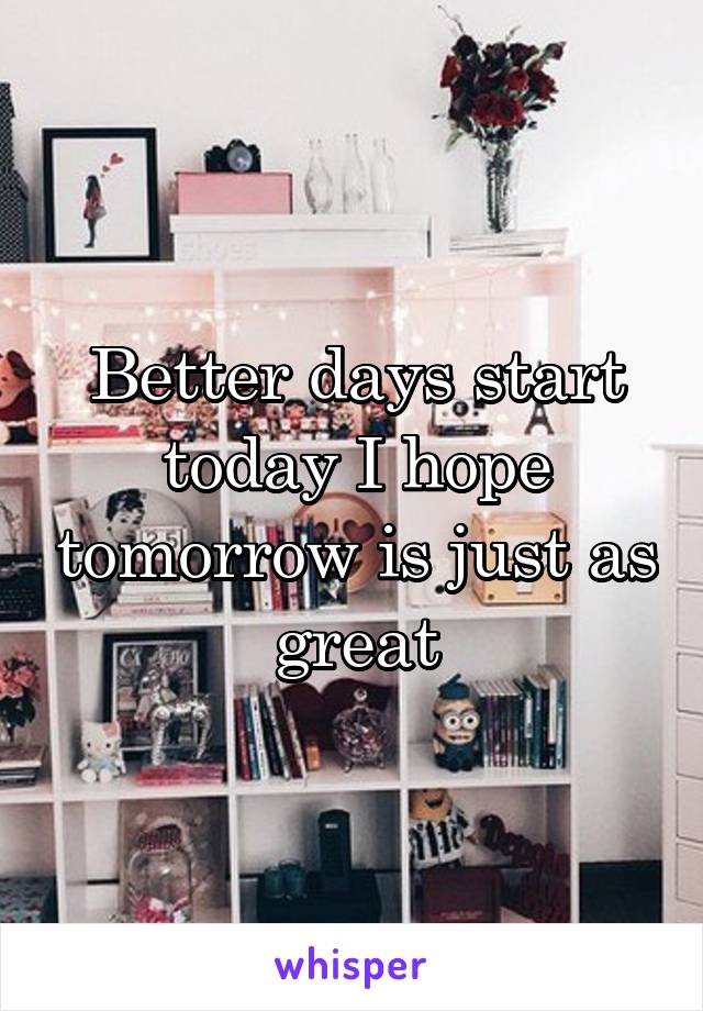 Better days start today I hope tomorrow is just as great