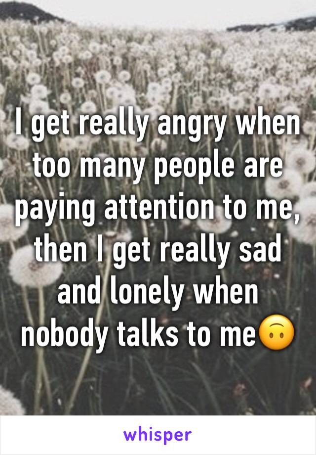 I get really angry when too many people are paying attention to me, then I get really sad and lonely when nobody talks to me🙃