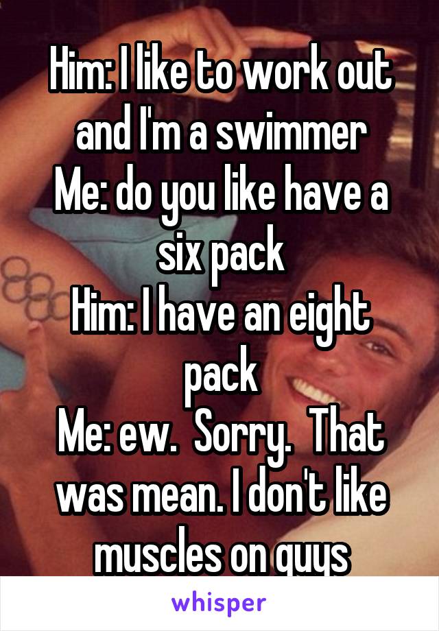 Him: I like to work out and I'm a swimmer
Me: do you like have a six pack
Him: I have an eight pack
Me: ew.  Sorry.  That was mean. I don't like muscles on guys