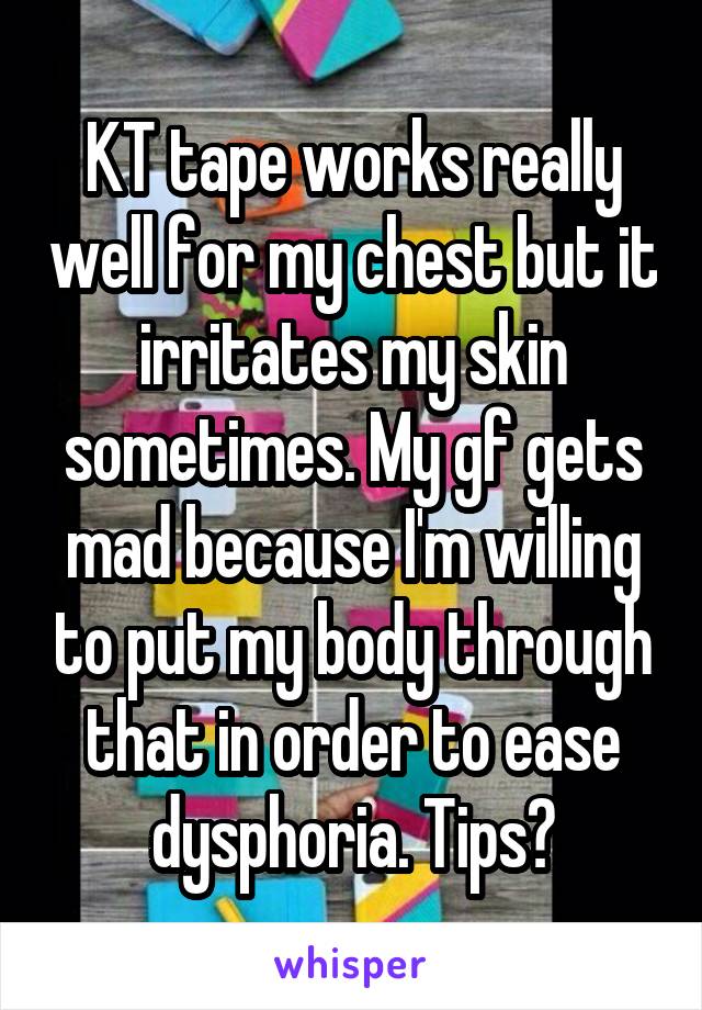 KT tape works really well for my chest but it irritates my skin sometimes. My gf gets mad because I'm willing to put my body through that in order to ease dysphoria. Tips?