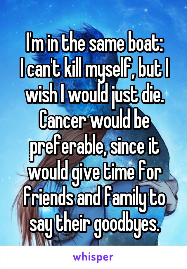 I'm in the same boat:
I can't kill myself, but I wish I would just die.
Cancer would be preferable, since it would give time for friends and family to say their goodbyes.