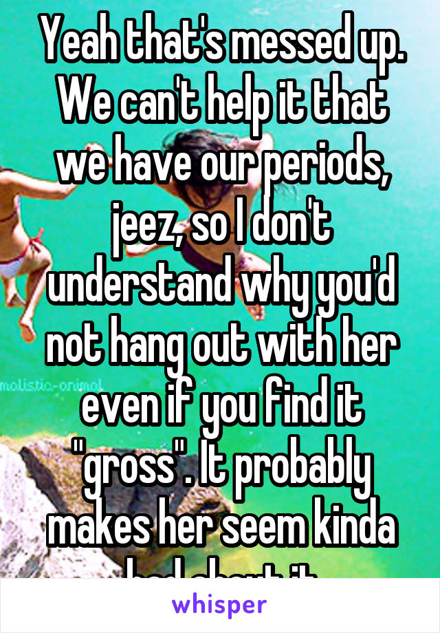 Yeah that's messed up. We can't help it that we have our periods, jeez, so I don't understand why you'd not hang out with her even if you find it "gross". It probably makes her seem kinda bad about it