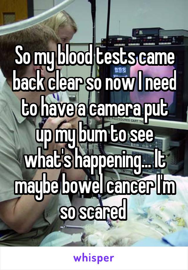 So my blood tests came back clear so now I need to have a camera put up my bum to see what's happening... It maybe bowel cancer I'm so scared 