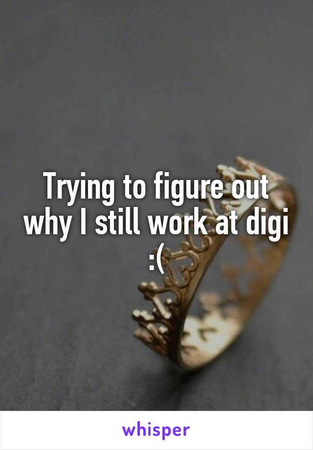 Trying to figure out why I still work at digi :(