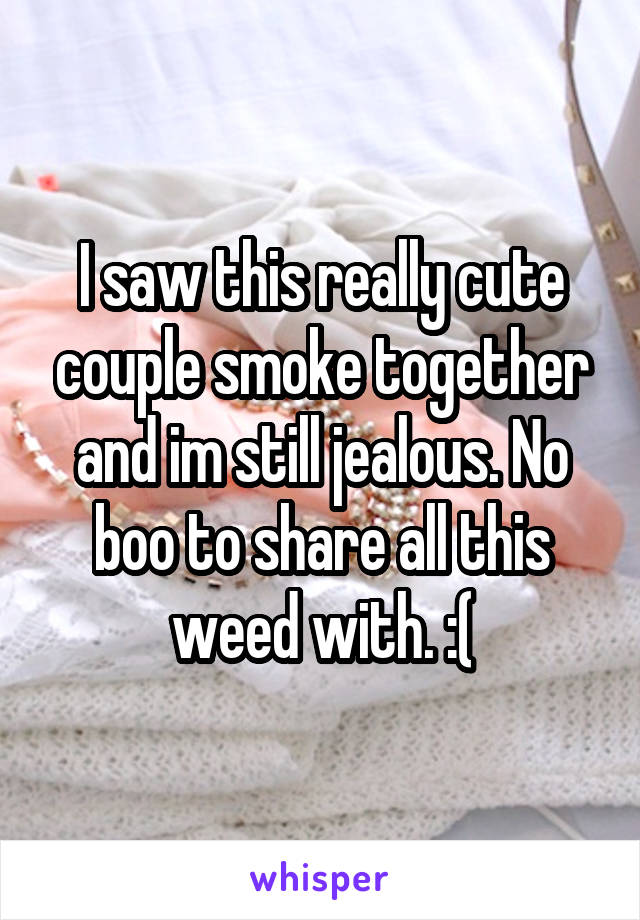 I saw this really cute couple smoke together and im still jealous. No boo to share all this weed with. :(