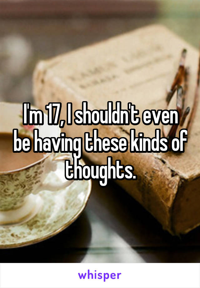 I'm 17, I shouldn't even be having these kinds of thoughts.