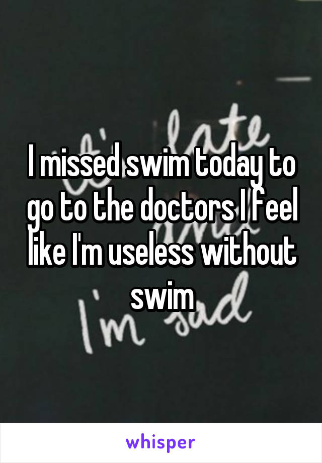 I missed swim today to go to the doctors I feel like I'm useless without swim