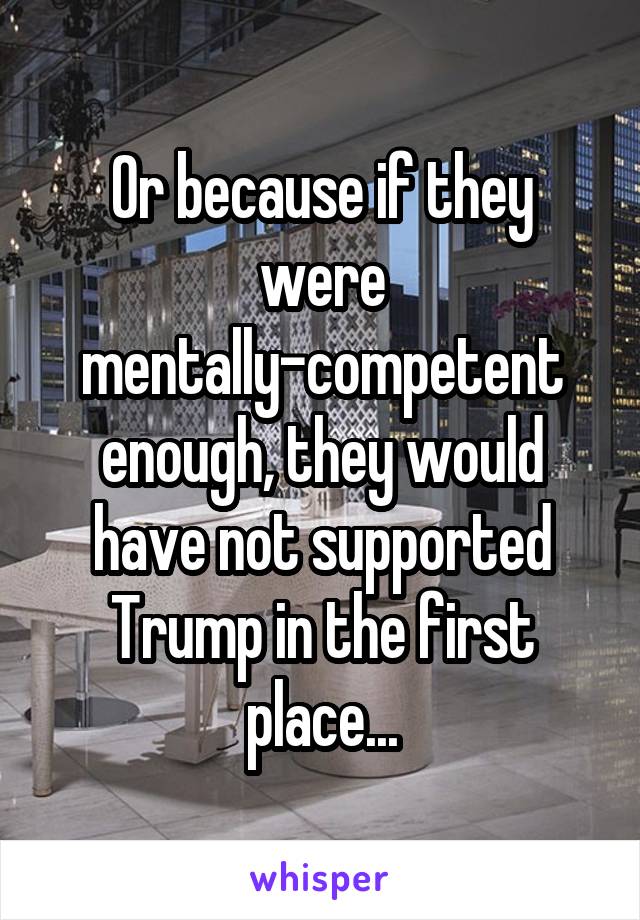 Or because if they were mentally-competent enough, they would have not supported Trump in the first place...