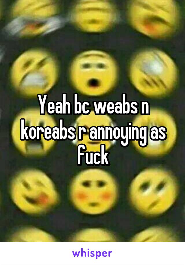 Yeah bc weabs n koreabs r annoying as fuck