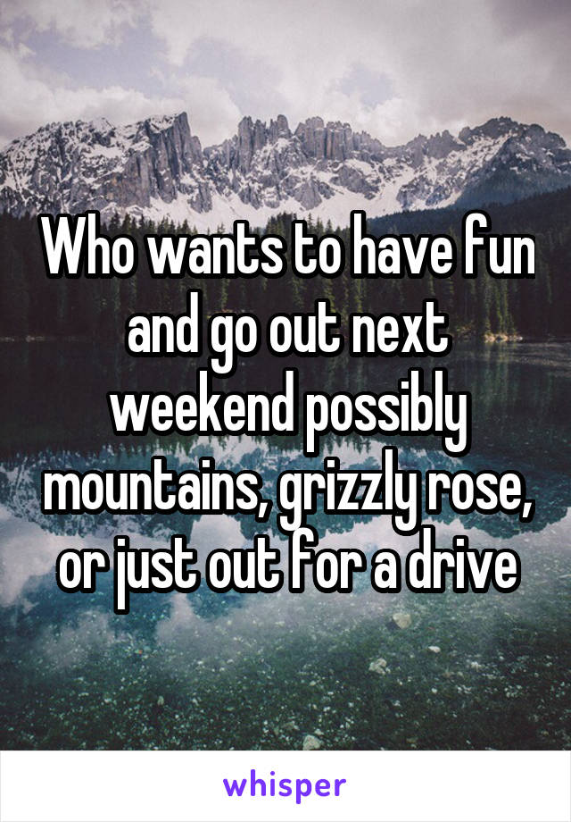 Who wants to have fun and go out next weekend possibly mountains, grizzly rose, or just out for a drive