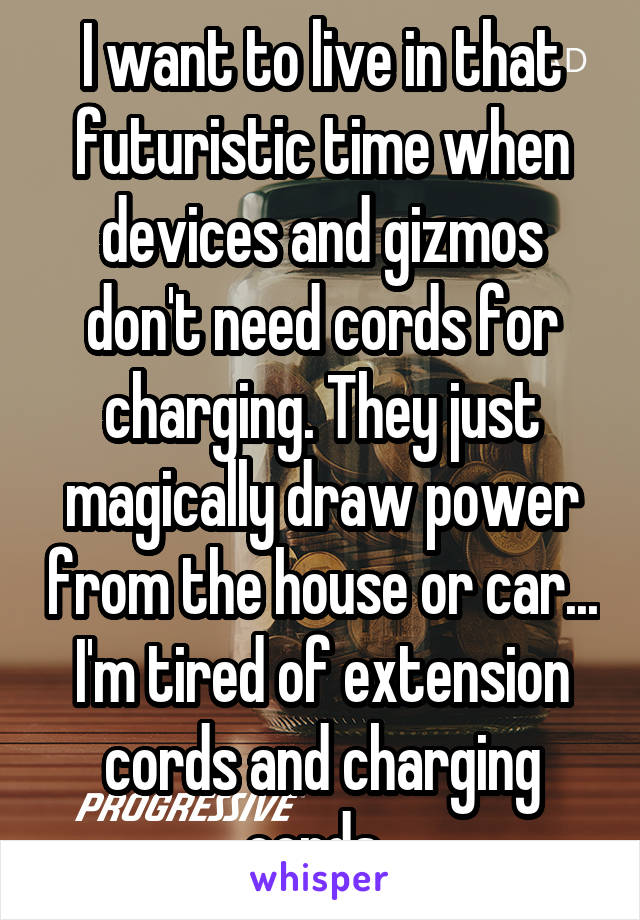 I want to live in that futuristic time when devices and gizmos don't need cords for charging. They just magically draw power from the house or car... I'm tired of extension cords and charging cords..