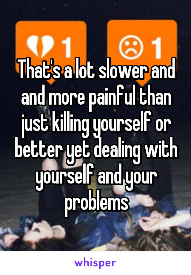 That's a lot slower and and more painful than just killing yourself or better yet dealing with yourself and your problems