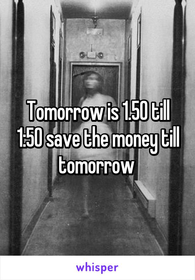 Tomorrow is 1.50 till 1:50 save the money till tomorrow 