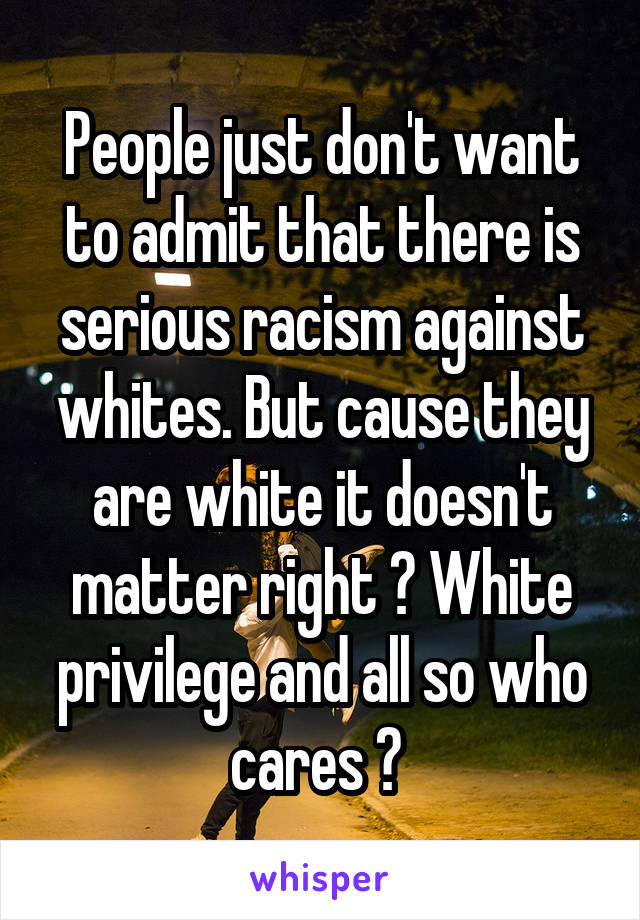 People just don't want to admit that there is serious racism against whites. But cause they are white it doesn't matter right ? White privilege and all so who cares ? 