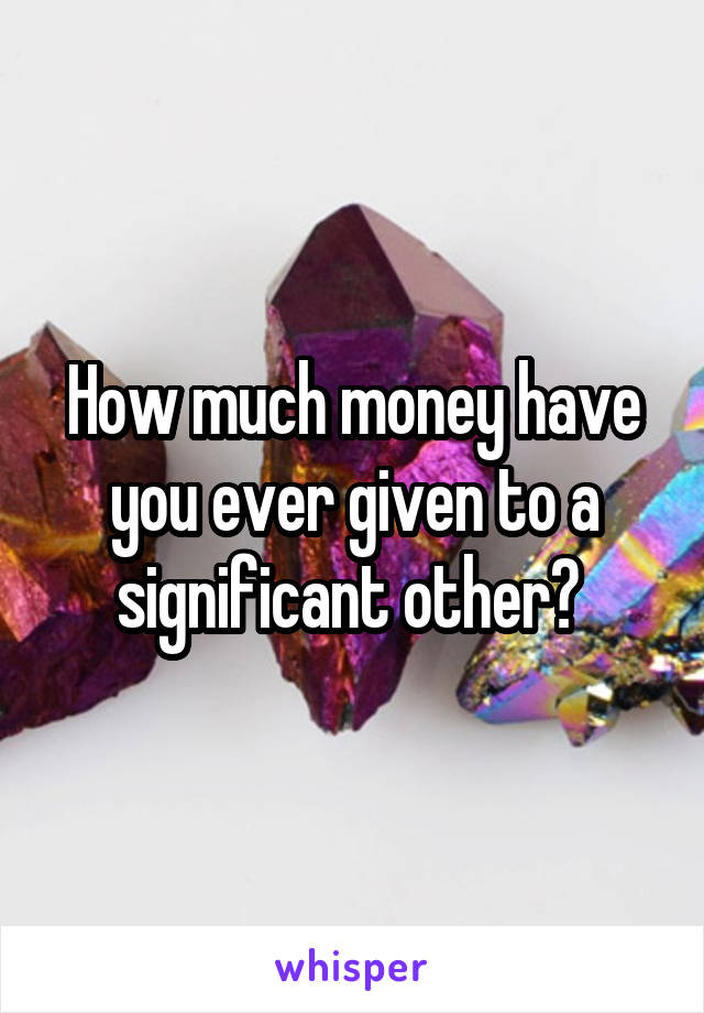 How much money have you ever given to a significant other? 