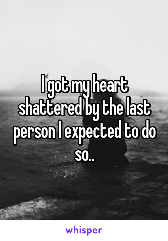 I got my heart shattered by the last person I expected to do so..