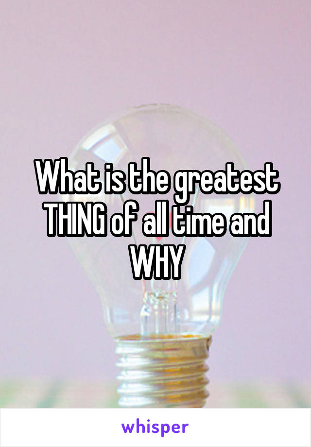 What is the greatest THING of all time and WHY