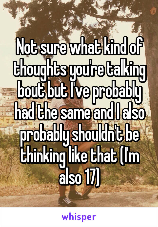 Not sure what kind of thoughts you're talking bout but I've probably had the same and I also probably shouldn't be thinking like that (I'm also 17)