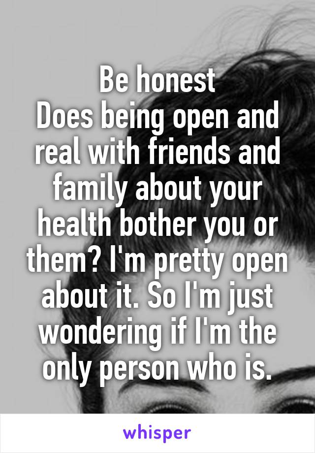 Be honest
Does being open and real with friends and family about your health bother you or them? I'm pretty open about it. So I'm just wondering if I'm the only person who is.