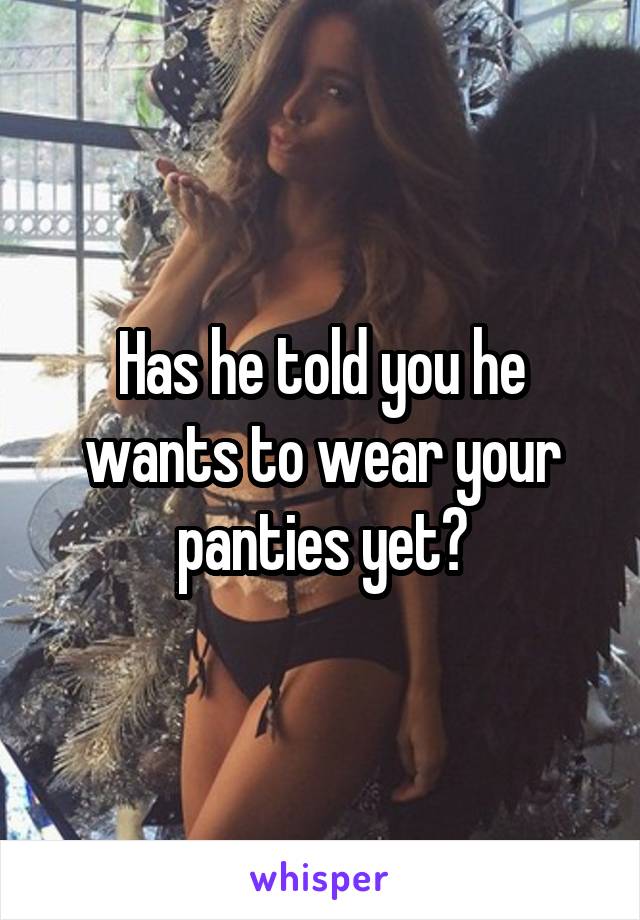 Has he told you he wants to wear your panties yet?