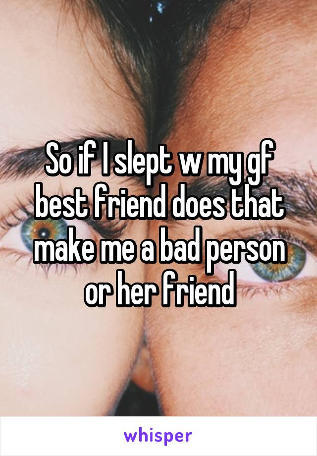 So if I slept w my gf best friend does that make me a bad person or her friend