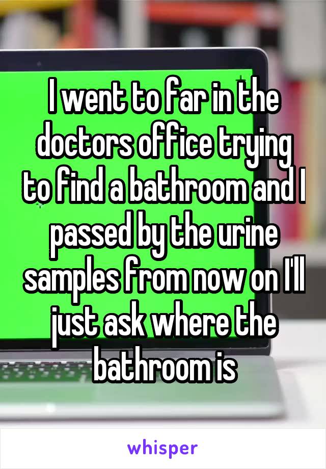 I went to far in the doctors office trying to find a bathroom and I passed by the urine samples from now on I'll just ask where the bathroom is