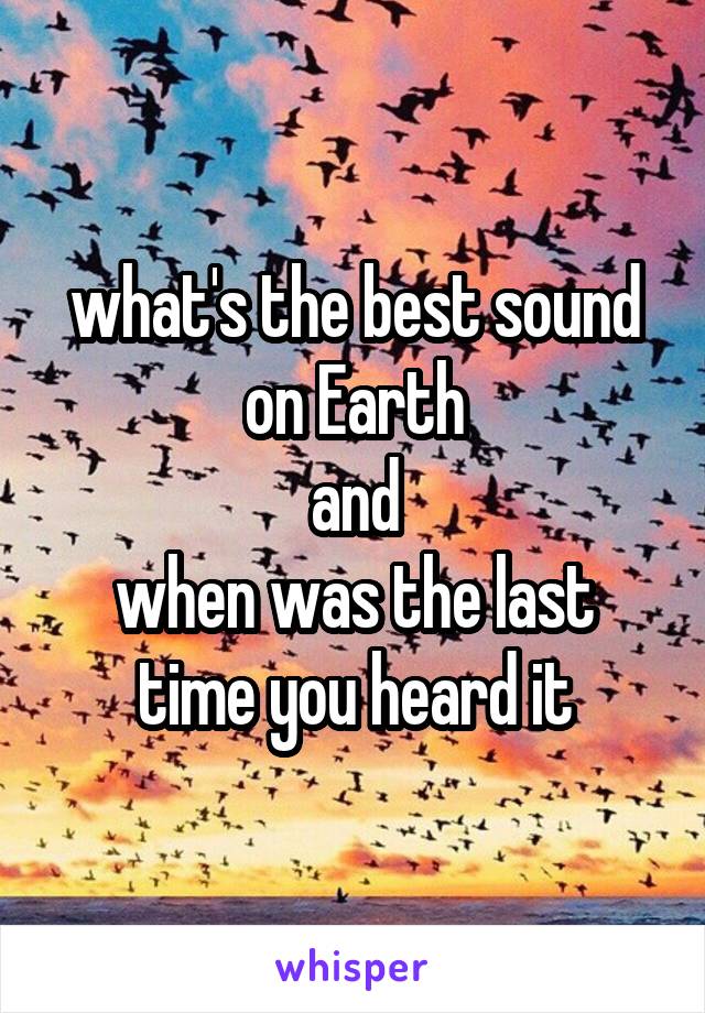 what's the best sound on Earth
and
when was the last time you heard it