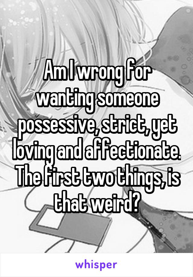 Am I wrong for wanting someone possessive, strict, yet loving and affectionate. The first two things, is that weird?