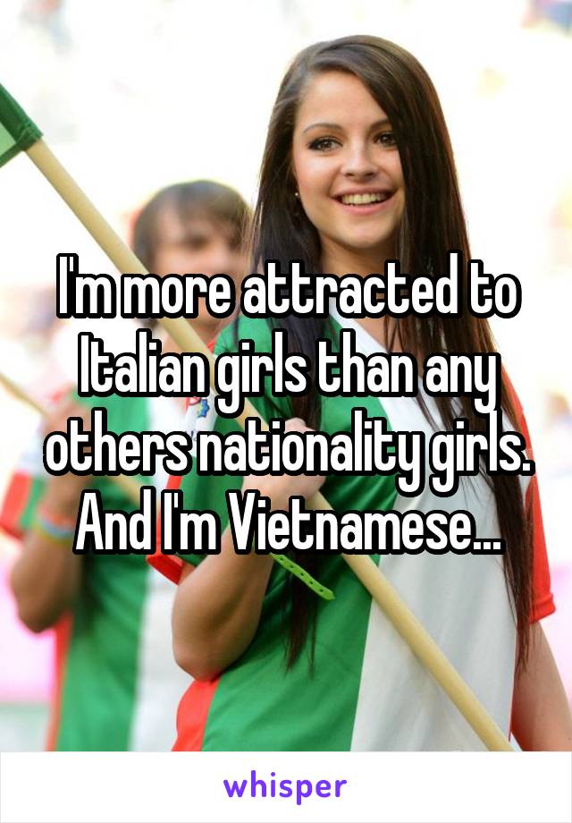 I'm more attracted to Italian girls than any others nationality girls. And I'm Vietnamese...