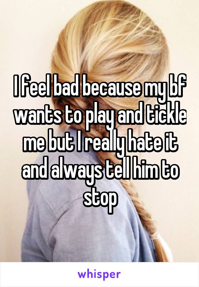 I feel bad because my bf wants to play and tickle me but I really hate it and always tell him to stop