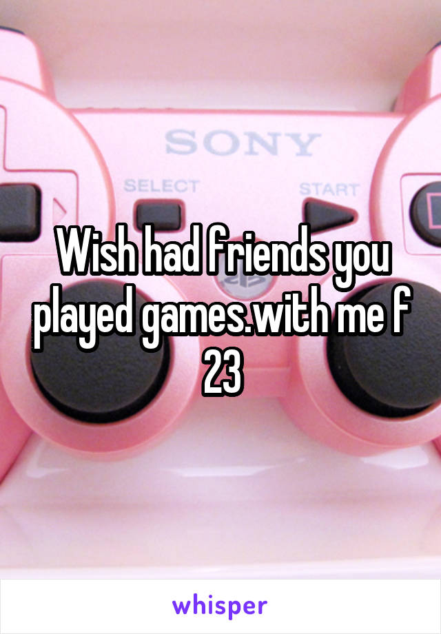 Wish had friends you played games.with me f 23