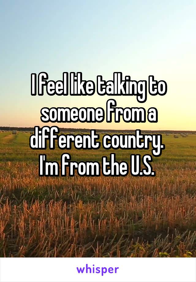 I feel like talking to someone from a different country. 
I'm from the U.S. 
