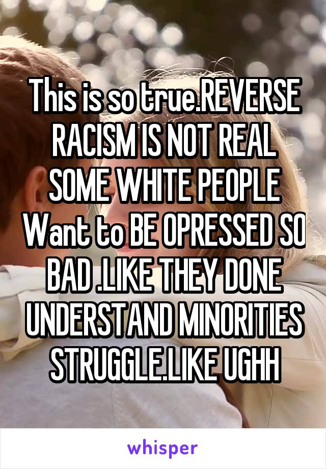 This is so true.REVERSE RACISM IS NOT REAL SOME WHITE PEOPLE Want to BE OPRESSED SO BAD .LIKE THEY DONE UNDERSTAND MINORITIES STRUGGLE.LIKE UGHH