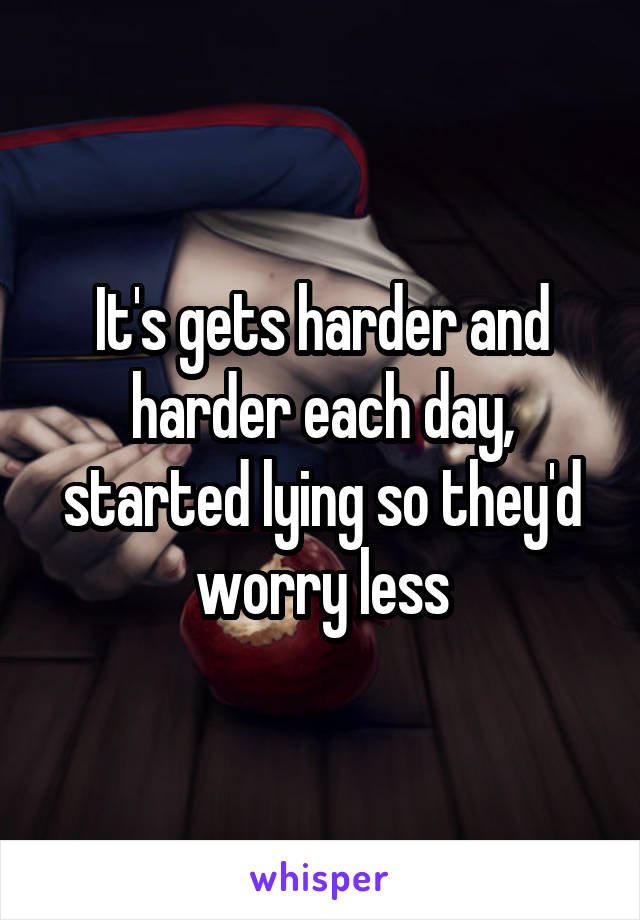 It's gets harder and harder each day, started lying so they'd worry less