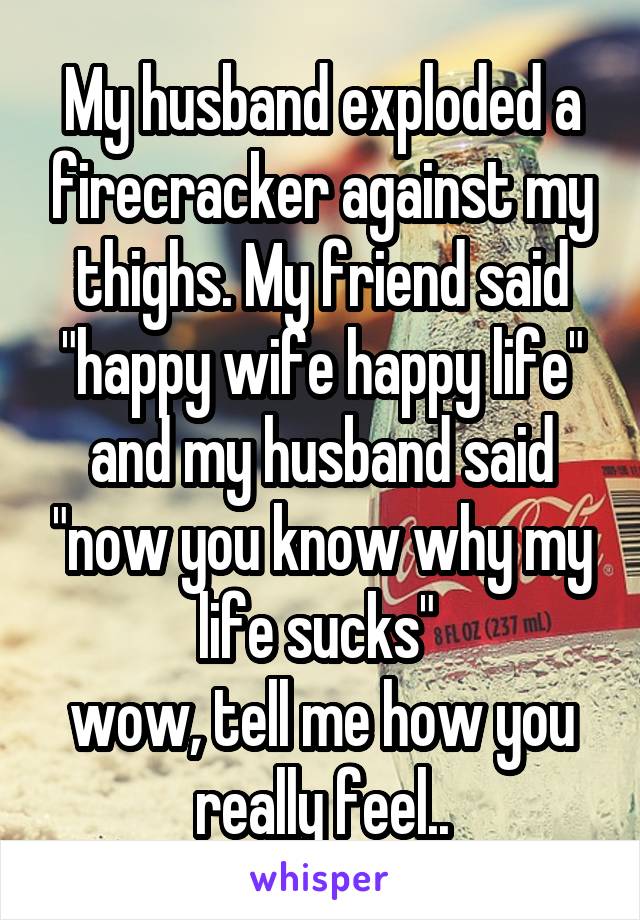 My husband exploded a firecracker against my thighs. My friend said "happy wife happy life" and my husband said "now you know why my life sucks" 
wow, tell me how you really feel..